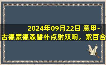 2024年09月22日 意甲-古德蒙德森替补点射双响，紫百合2-1绝杀拉齐奥取赛季首胜